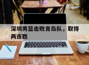 杏彩娱乐官网-深圳男篮击败青岛队，取得两连胜